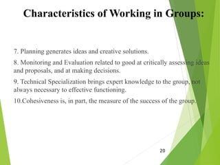 Characteristics of Working in Groups:
7. Planning generates ideas and creative solutions.
8. Monitoring and Evaluation related to good at critically assessing ideas
and proposals, and at making decisions.
9. Technical Specialization brings expert knowledge to the group, not
always necessary to effective functioning.
10.Cohesiveness is, in part, the measure of the success of the group.
20
 