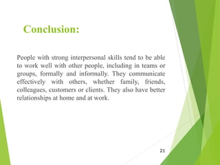 Conclusion:
People with strong interpersonal skills tend to be able
to work well with other people, including in teams or
groups, formally and informally. They communicate
effectively with others, whether family, friends,
colleagues, customers or clients. They also have better
relationships at home and at work.
21
 