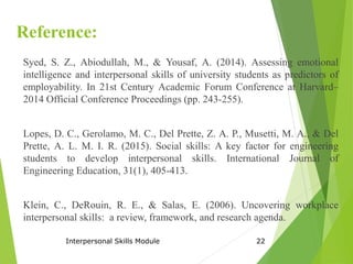 Reference:
Syed, S. Z., Abiodullah, M., & Yousaf, A. (2014). Assessing emotional
intelligence and interpersonal skills of university students as predictors of
employability. In 21st Century Academic Forum Conference at Harvard–
2014 Official Conference Proceedings (pp. 243-255).
Lopes, D. C., Gerolamo, M. C., Del Prette, Z. A. P., Musetti, M. A., & Del
Prette, A. L. M. I. R. (2015). Social skills: A key factor for engineering
students to develop interpersonal skills. International Journal of
Engineering Education, 31(1), 405-413.
Klein, C., DeRouin, R. E., & Salas, E. (2006). Uncovering workplace
interpersonal skills: a review, framework, and research agenda.
Interpersonal Skills Module 22
 