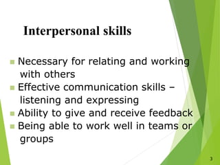 3
Interpersonal skills
 Necessary for relating and working
with others
 Effective communication skills –
listening and expressing
 Ability to give and receive feedback
 Being able to work well in teams or
groups
 