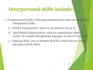 Interpersonal skills include:
1. Communication skills: Following communication skills are included in
interpersonal skills:
a. Verbal Communication: what we say and how we say it;
b. Non-Verbal Communication: what we communicate without
words, for example through body language, or tone of voice; and
c. Listening Skills: how to interpret both the verbal and non-verbal
messages sent by others.
5
 