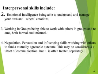 6
Interpersonal skills include:
2. Emotional Intelligence being able to understand and manage
your own and others’ emotions.
3. Working in Groups being able to work with others in groups and te
ams, both formal and informal.
4. Negotiation, Persuasion and Influencing skills working with others
to find a mutually agreeable outcome. This may be considered a s
ubset of communication, but it is often treated separately.
 