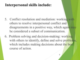 Interpersonal skills include:
5. Conflict resolution and mediation: working with
others to resolve interpersonal conflict and
disagreements in a positive way, which again may
be considered a subset of communication.
6. Problem solving and decision-making: working
with others to identify, define and solve problems,
which includes making decisions about the best
course of action.
7
 