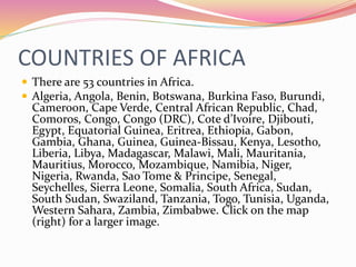 COUNTRIES OF AFRICA
 There are 53 countries in Africa.
 Algeria, Angola, Benin, Botswana, Burkina Faso, Burundi,
Cameroon, Cape Verde, Central African Republic, Chad,
Comoros, Congo, Congo (DRC), Cote d’Ivoire, Djibouti,
Egypt, Equatorial Guinea, Eritrea, Ethiopia, Gabon,
Gambia, Ghana, Guinea, Guinea-Bissau, Kenya, Lesotho,
Liberia, Libya, Madagascar, Malawi, Mali, Mauritania,
Mauritius, Morocco, Mozambique, Namibia, Niger,
Nigeria, Rwanda, Sao Tome & Principe, Senegal,
Seychelles, Sierra Leone, Somalia, South Africa, Sudan,
South Sudan, Swaziland, Tanzania, Togo, Tunisia, Uganda,
Western Sahara, Zambia, Zimbabwe. Click on the map
(right) for a larger image.
 