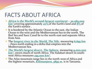 FACTS ABOUT AFRICA
 Africa is the World’s second-largest continent – 30,065,000
km² covering approximately 20% of the Earth’s land and 6% of
the Earth’s surface .
 It is bordered by the Atlantic Ocean to the east, the Indian
Ocean to the west and the Mediterranean Sea to the north. The
Red Sea and Suez Canal lie to the north-east and separate Africa
from Asia.
 The longest river in the World, The Nile, measuring 6,695 km
– flows north ending in a delta that empties into the
Mediterranean Sea.
 The World’s largest desert, The Sahara, measuring 9,000,000
km², covers much of north Africa. The Kalahari desert in south-
west Africa measures 259,000 km².
 The Atlas mountain range lies in the north-west of Africa and
the highest mountain, Kilimanjaro, 5895 m, is in Tanzania.
 