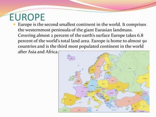 EUROPE Europe is the second smallest continent in the world. It comprises
the westernmost peninsula of the giant Eurasian landmass.
Covering almost 2 percent of the earth’s surface Europe takes 6.8
percent of the world’s total land area. Europe is home to almost 50
countries and is the third most populated continent in the world
after Asia and Africa.
 
