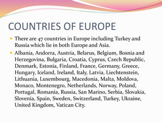 COUNTRIES OF EUROPE
 There are 47 countries in Europe including Turkey and
Russia which lie in both Europe and Asia.
 Albania, Andorra, Austria, Belarus, Belgium, Bosnia and
Herzegovina, Bulgaria, Croatia, Cyprus, Czech Republic,
Denmark, Estonia, Finland, France, Germany, Greece,
Hungary, Iceland, Ireland, Italy, Latvia, Liechtenstein,
Lithuania, Luxembourg, Macedonia, Malta, Moldova,
Monaco, Montenegro, Netherlands, Norway, Poland,
Portugal, Romania, Russia, San Marino, Serbia, Slovakia,
Slovenia, Spain, Sweden, Switzerland, Turkey, Ukraine,
United Kingdom, Vatican City.
 