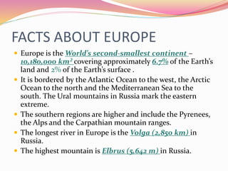 FACTS ABOUT EUROPE
 Europe is the World’s second-smallest continent –
10,180,000 km² covering approximately 6.7% of the Earth’s
land and 2% of the Earth’s surface .
 It is bordered by the Atlantic Ocean to the west, the Arctic
Ocean to the north and the Mediterranean Sea to the
south. The Ural mountains in Russia mark the eastern
extreme.
 The southern regions are higher and include the Pyrenees,
the Alps and the Carpathian mountain ranges.
 The longest river in Europe is the Volga (2,850 km) in
Russia.
 The highest mountain is Elbrus (5,642 m) in Russia.
 