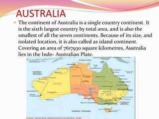 AUSTRALIA
 The continent of Australia is a single country continent. It
is the sixth largest country by total area, and is also the
smallest of all the seven continents. Because of its size, and
isolated location, it is also called as island continent.
Covering an area of 7617930 square kilometres, Australia
lies in the Indo- Australian Plate.
 