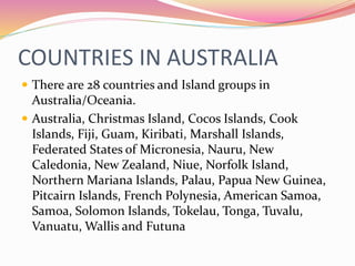 COUNTRIES IN AUSTRALIA
 There are 28 countries and Island groups in
Australia/Oceania.
 Australia, Christmas Island, Cocos Islands, Cook
Islands, Fiji, Guam, Kiribati, Marshall Islands,
Federated States of Micronesia, Nauru, New
Caledonia, New Zealand, Niue, Norfolk Island,
Northern Mariana Islands, Palau, Papua New Guinea,
Pitcairn Islands, French Polynesia, American Samoa,
Samoa, Solomon Islands, Tokelau, Tonga, Tuvalu,
Vanuatu, Wallis and Futuna
 