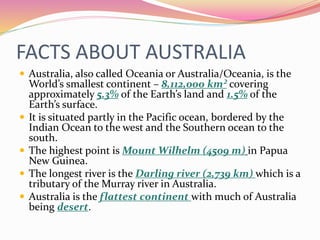 FACTS ABOUT AUSTRALIA
 Australia, also called Oceania or Australia/Oceania, is the
World’s smallest continent – 8,112,000 km² covering
approximately 5.3% of the Earth’s land and 1.5% of the
Earth’s surface.
 It is situated partly in the Pacific ocean, bordered by the
Indian Ocean to the west and the Southern ocean to the
south.
 The highest point is Mount Wilhelm (4509 m) in Papua
New Guinea.
 The longest river is the Darling river (2,739 km) which is a
tributary of the Murray river in Australia.
 Australia is the flattest continent with much of Australia
being desert.
 