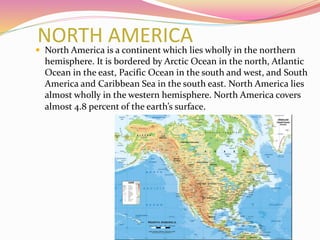 NORTH AMERICA North America is a continent which lies wholly in the northern
hemisphere. It is bordered by Arctic Ocean in the north, Atlantic
Ocean in the east, Pacific Ocean in the south and west, and South
America and Caribbean Sea in the south east. North America lies
almost wholly in the western hemisphere. North America covers
almost 4.8 percent of the earth’s surface.
 