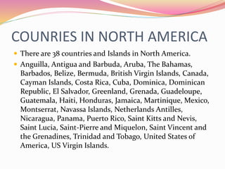 COUNRIES IN NORTH AMERICA
 There are 38 countries and Islands in North America.
 Anguilla, Antigua and Barbuda, Aruba, The Bahamas,
Barbados, Belize, Bermuda, British Virgin Islands, Canada,
Cayman Islands, Costa Rica, Cuba, Dominica, Dominican
Republic, El Salvador, Greenland, Grenada, Guadeloupe,
Guatemala, Haiti, Honduras, Jamaica, Martinique, Mexico,
Montserrat, Navassa Islands, Netherlands Antilles,
Nicaragua, Panama, Puerto Rico, Saint Kitts and Nevis,
Saint Lucia, Saint-Pierre and Miquelon, Saint Vincent and
the Grenadines, Trinidad and Tobago, United States of
America, US Virgin Islands.
 