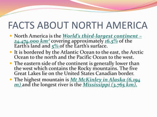 FACTS ABOUT NORTH AMERICA
 North America is the World’s third-largest continent –
24,474,000 km² covering approximately 16.5% of the
Earth’s land and 5% of the Earth’s surface.
 It is bordered by the Atlantic Ocean to the east, the Arctic
Ocean to the north and the Pacific Ocean to the west.
 The eastern side of the continent is generally lower than
the west which contains the Rocky mountains. The five
Great Lakes lie on the United States Canadian border.
 The highest mountain is Mt McKinley in Alaska (6,194
m) and the longest river is the Mississippi (3,765 km).
 