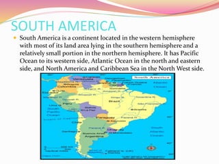 SOUTH AMERICA
 South America is a continent located in the western hemisphere
with most of its land area lying in the southern hemisphere and a
relatively small portion in the northern hemisphere. It has Pacific
Ocean to its western side, Atlantic Ocean in the north and eastern
side, and North America and Caribbean Sea in the North West side.
 