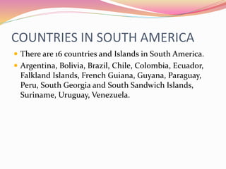 COUNTRIES IN SOUTH AMERICA
 There are 16 countries and Islands in South America.
 Argentina, Bolivia, Brazil, Chile, Colombia, Ecuador,
Falkland Islands, French Guiana, Guyana, Paraguay,
Peru, South Georgia and South Sandwich Islands,
Suriname, Uruguay, Venezuela.
 