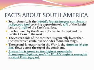 FACTS ABOUT SOUTH AMERICA
 South America is the World’s fourth-largest continent –
17,840,000 km² covering approximately 12% of the Earth’s
land and 3.5% of the Earth’s surface.
 It is bordered by the Atlantic Ocean to the east and the
Pacific Ocean to the west.
 The eastern side of the continent is generally lower than
the west which contains the Andes mountain range.
 The second-longest river in the World, the Amazon (6,400
km) flows across the top of the continent.
 Argentina is home to the highest mountain
Aconcagua (6960 m) and the World’s highest waterfall
– Angel Falls (979 m).
 