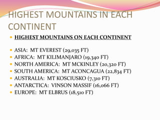 HIGHEST MOUNTAINS IN EACH
CONTINENT
 HIGHEST MOUNTAINS ON EACH CONTINENT
 ASIA: MT EVEREST (29,035 FT)
 AFRICA: MT KILIMANJARO (19,340 FT)
 NORTH AMERICA: MT MCKINLEY (20,320 FT)
 SOUTH AMERICA: MT ACONCAGUA (22,834 FT)
 AUSTRALIA: MT KOSCIUSKO (7,310 FT)
 ANTARCTICA: VINSON MASSIF (16,066 FT)
 EUROPE: MT ELBRUS (18,510 FT)
 
