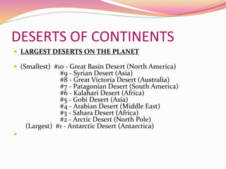 DESERTS OF CONTINENTS
 LARGEST DESERTS ON THE PLANET
 (Smallest) #10 - Great Basin Desert (North America)
#9 - Syrian Desert (Asia)
#8 - Great Victoria Desert (Australia)
#7 - Patagonian Desert (South America)
#6 - Kalahari Desert (Africa)
#5 - Gobi Desert (Asia)
#4 - Arabian Desert (Middle East)
#3 - Sahara Desert (Africa)
#2 - Arctic Desert (North Pole)
(Largest) #1 - Antarctic Desert (Antarctica)

 