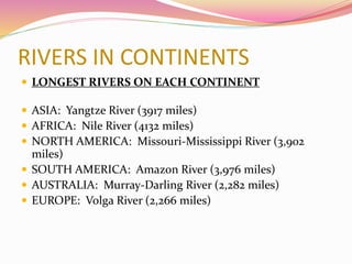 RIVERS IN CONTINENTS
 LONGEST RIVERS ON EACH CONTINENT
 ASIA: Yangtze River (3917 miles)
 AFRICA: Nile River (4132 miles)
 NORTH AMERICA: Missouri-Mississippi River (3,902
miles)
 SOUTH AMERICA: Amazon River (3,976 miles)
 AUSTRALIA: Murray-Darling River (2,282 miles)
 EUROPE: Volga River (2,266 miles)
 