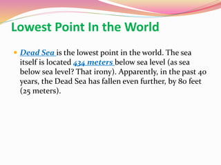 Lowest Point In the World
 Dead Sea is the lowest point in the world. The sea
itself is located 434 meters below sea level (as sea
below sea level? That irony). Apparently, in the past 40
years, the Dead Sea has fallen even further, by 80 feet
(25 meters).
 