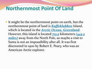 Northernmost Point Of Land
 It might be the northernmost point on earth, but the
northernmost point of land is Kaffeklubben Island,
which is located in the Arctic Ocean, Greenland.
However, this island is located 713.5 kilometers (443.3
miles) away from the North Pole, so maybe a visit to
Santa is not an impossibility after all. It was first
discovered in 1900 by Robert E. Peary, who was an
American Arctic explorer.
 