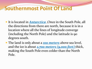 Southernmost Point Of Land
 It is located in Antarctica ,Once in the South Pole, all
the directions from there are north, because it is in a
location where all the lines of longitude converge
(including the North Pole) and the latitude is 90
degrees south.
 The land is only about a 100 meters above sea level,
and the ice is about 2,700 meters (9,000 feet) thick,
making the South Pole even colder than the North
Pole.
 