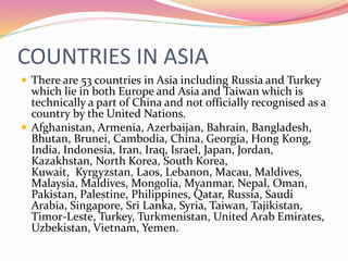 COUNTRIES IN ASIA
 There are 53 countries in Asia including Russia and Turkey
which lie in both Europe and Asia and Taiwan which is
technically a part of China and not officially recognised as a
country by the United Nations.
 Afghanistan, Armenia, Azerbaijan, Bahrain, Bangladesh,
Bhutan, Brunei, Cambodia, China, Georgia, Hong Kong,
India, Indonesia, Iran, Iraq, Israel, Japan, Jordan,
Kazakhstan, North Korea, South Korea,
Kuwait, Kyrgyzstan, Laos, Lebanon, Macau, Maldives,
Malaysia, Maldives, Mongolia, Myanmar, Nepal, Oman,
Pakistan, Palestine, Philippines, Qatar, Russia, Saudi
Arabia, Singapore, Sri Lanka, Syria, Taiwan, Tajikistan,
Timor-Leste, Turkey, Turkmenistan, United Arab Emirates,
Uzbekistan, Vietnam, Yemen.
 