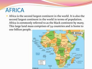 AFRICA
 Africa is the second largest continent in the world. It is also the
second largest continent in the world in terms of population.
Africa is commonly referred to as the black continent by many.
This large land mass comprises of 54 countries and is home to
one billion people.
 