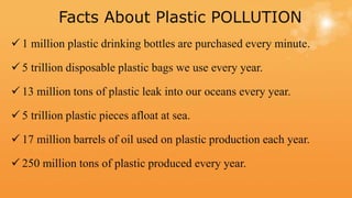 Facts About Plastic POLLUTION
 1 million plastic drinking bottles are purchased every minute.
 5 trillion disposable plastic bags we use every year.
 13 million tons of plastic leak into our oceans every year.
 5 trillion plastic pieces afloat at sea.
 17 million barrels of oil used on plastic production each year.
 250 million tons of plastic produced every year.
 