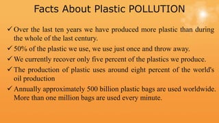 Facts About Plastic POLLUTION
 Over the last ten years we have produced more plastic than during
the whole of the last century.
 50% of the plastic we use, we use just once and throw away.
 We currently recover only five percent of the plastics we produce.
 The production of plastic uses around eight percent of the world's
oil production
 Annually approximately 500 billion plastic bags are used worldwide.
More than one million bags are used every minute.
 