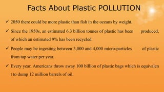 Facts About Plastic POLLUTION
 2050 there could be more plastic than fish in the oceans by weight.
 Since the 1950s, an estimated 6.3 billion tonnes of plastic has been produced,
of which an estimated 9% has been recycled.
 People may be ingesting between 3,000 and 4,000 micro-particles of plastic
from tap water per year.
 Every year, Americans throw away 100 billion of plastic bags which is equivalen
t to dump 12 million barrels of oil.
 