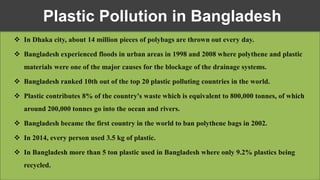  In Dhaka city, about 14 million pieces of polybags are thrown out every day.
 Bangladesh experienced floods in urban areas in 1998 and 2008 where polythene and plastic
materials were one of the major causes for the blockage of the drainage systems.
 Bangladesh ranked 10th out of the top 20 plastic polluting countries in the world.
 Plastic contributes 8% of the country's waste which is equivalent to 800,000 tonnes, of which
around 200,000 tonnes go into the ocean and rivers.
 Bangladesh became the first country in the world to ban polythene bags in 2002.
 In 2014, every person used 3.5 kg of plastic.
 In Bangladesh more than 5 ton plastic used in Bangladesh where only 9.2% plastics being
recycled.
Plastic Pollution in Bangladesh
 