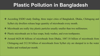  According ESDO study finding, three major cities of Bangladesh, Dhaka, Chittagong and
Sylhet city dwellers release huge quantity of microbeads every month.
 Microbeads are really tiny plastic particles usually smaller than two millimeters.
 Plastic microbeads are in face soaps, body washes, and even toothpastes.
 Around 6628.46 billions of microbeads from Dhaka, 1087.18 billion of microbeads from
Chittagong and 212.38 billion of microbeads from Sylhet city are dumped in to the water
bodies and wetland per month.
Plastic Pollution in Bangladesh
 