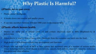 Why Plastic Is Harmful?
Plastic never goes away
• Plastic cannot biodegrade.
• It breaks down into smaller and smaller pieces.
• It can take anywhere between 450 and 1000 years to decompose fully.
Plastic affects human health.
• Plastics are made out of refined crude oil and contain chemicals such as BPA (Bisphenol-A) &
polystyrene
• When plastic is used to store or heat a dish, chemicals from the container can leach into the food.
• High doses of BPA disrupt reproductive development and functions.
• People who had high levels of BPA in their system had increased rates of a number of serious health
issues including diabetes, heart disease liver toxicity, cancers, birth defects, impaired immunity, endocrine
disruption and other ailments.
 