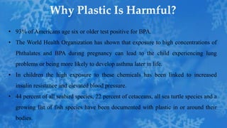 • 93% of Americans age six or older test positive for BPA.
• The World Health Organization has shown that exposure to high concentrations of
Phthalates and BPA during pregnancy can lead to the child experiencing lung
problems or being more likely to develop asthma later in life.
• In children the high exposure to these chemicals has been linked to increased
insulin resistance and elevated blood pressure.
• 44 percent of all seabird species, 22 percent of cetaceans, all sea turtle species and a
growing list of fish species have been documented with plastic in or around their
bodies.
Why Plastic Is Harmful?
 