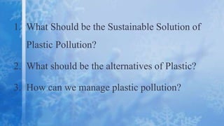 1. What Should be the Sustainable Solution of
Plastic Pollution?
2. What should be the alternatives of Plastic?
3. How can we manage plastic pollution?
 