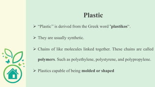 Plastic
 “Plastic’’ is derived from the Greek word ''plastikos'‘.
 They are usually synthetic.
 Chains of like molecules linked together. These chains are called
polymers. Such as polyethylene, polystyrene, and polypropylene.
 Plastics capable of being molded or shaped
 