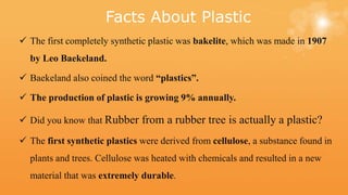 Facts About Plastic
 The first completely synthetic plastic was bakelite, which was made in 1907
by Leo Baekeland.
 Baekeland also coined the word “plastics”.
 The production of plastic is growing 9% annually.
 Did you know that Rubber from a rubber tree is actually a plastic?
 The first synthetic plastics were derived from cellulose, a substance found in
plants and trees. Cellulose was heated with chemicals and resulted in a new
material that was extremely durable.
 