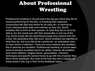 About Professional
Wrestling
Professional wrestling is not just about the big pay check they like to
receive performing for the fans, or knocking their opponent
unconscious left right and centre for an easy win, or winning as
much championships belts and matches as they can. Some
wrestlers like to think its their passion, its what they like to do to be
able to win the crowd over with their personality in and out of the
ring. Some simply like the electrifying energy they receive from the
crowd, the adrenaline they feel even. Some wrestlers are talented at
what they do, and even like to be a performer, an entertainer even,
or even centre of attention. There are many reasons why wrestlers
like to become pro wrestlers. Professional wrestling of course takes
years of practice to prefect and to do safely, however all wrestlers
have there different, staged names, personalities, charisma,
techniques and specific named moves to go with the character they
like to show worldwide. But most of the time they like to display all
these areas in the ring in front of the worldwide nation.

 