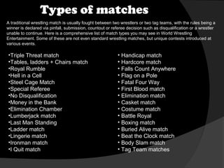 Types of matches
A traditional wrestling match is usually fought between two wrestlers or two tag teams, with the rules being a
winner is declared via pinfall, submission, countout or referee decision such as disqualification or a wrestler
unable to continue. Here is a comprehensive list of match types you may see in World Wrestling
Entertainment. Some of these are not even standard wrestling matches, but unique contests introduced at
various events.

•Triple Threat match
•Tables, ladders + Chairs match
•Royal Rumble
•Hell in a Cell
•Steel Cage Match
•Special Referee
•No Disqualification
•Money in the Bank
•Elimination Chamber
•Lumberjack match
•Last Man Standing
•Ladder match
•Lingerie match
•Ironman match
•I Quit match

• Handicap match
• Hardcore match
• Falls Count Anywhere
• Flag on a Pole
• Fatal Four Way
• First Blood match
• Elimination match
• Casket match
• Costume match
• Battle Royal
• Boxing match
• Buried Alive match
• Beat the Clock match
• Body Slam match
• Tag Team matches

 
