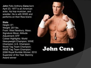 John Felix Anthony Cena born
April 23, 1977 is an American
actor, hip hop musician, and
wrestler. He is with WWE and
performs on their Raw brand.
Stats
Height: 6'1
Weight: 251 lbs.
From: West Newbury, Mass.
Signature Move: Attitude
Adjustment; STF
Career Highlights: World
Heavyweight Champion; WWE
Champion; U.S. Champion;
World Tag Team Champion;
WWE Tag Team Champion;
2008 Royal Rumble Winner; 2010
Superstar of the Year Slammy
Award winner

John Cena

 