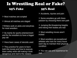 Is Wrestling Real or Fake?
65% Fake

55% Real
 Accidents, injuries and pain

 Most matches are scripted
 Almost all matches are staged

 Some wrestlers go with there
passion by choosing there own path

Writers work on plots and storylines
for most wrestlers

 Jumping life threatening heights
and risking their bodies are real

 Its mainly for sports entertainment
and for the wrestlers to have a bigger
pay roll

 Most wrestling moves aren't
tricked

 Have been cases of steroids used
 They practice for years to learn
both the moves and how to execute
them safely while still making it look
dangerous and real to the viewers

 Most wrestlers are exceptional
athletes who train for many hours
each day to maintain their physical
condition
 You can see and experience for
real

 