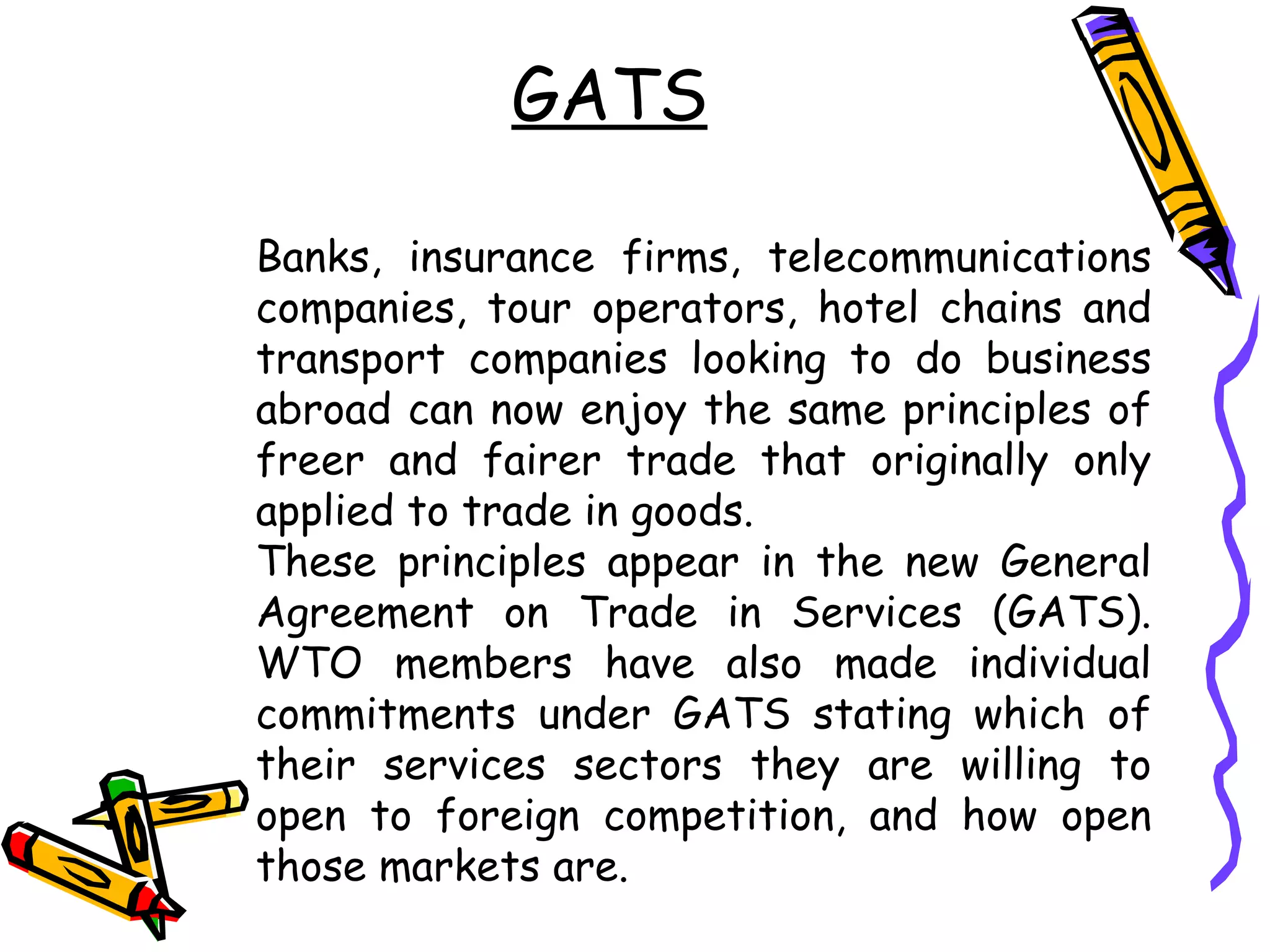 GATS

Banks, insurance firms, telecommunications
companies, tour operators, hotel chains and
transport companies looking to do business
abroad can now enjoy the same principles of
freer and fairer trade that originally only
applied to trade in goods.
These principles appear in the new General
Agreement on Trade in Services (GATS).
WTO members have also made individual
commitments under GATS stating which of
their services sectors they are willing to
open to foreign competition, and how open
those markets are.
 