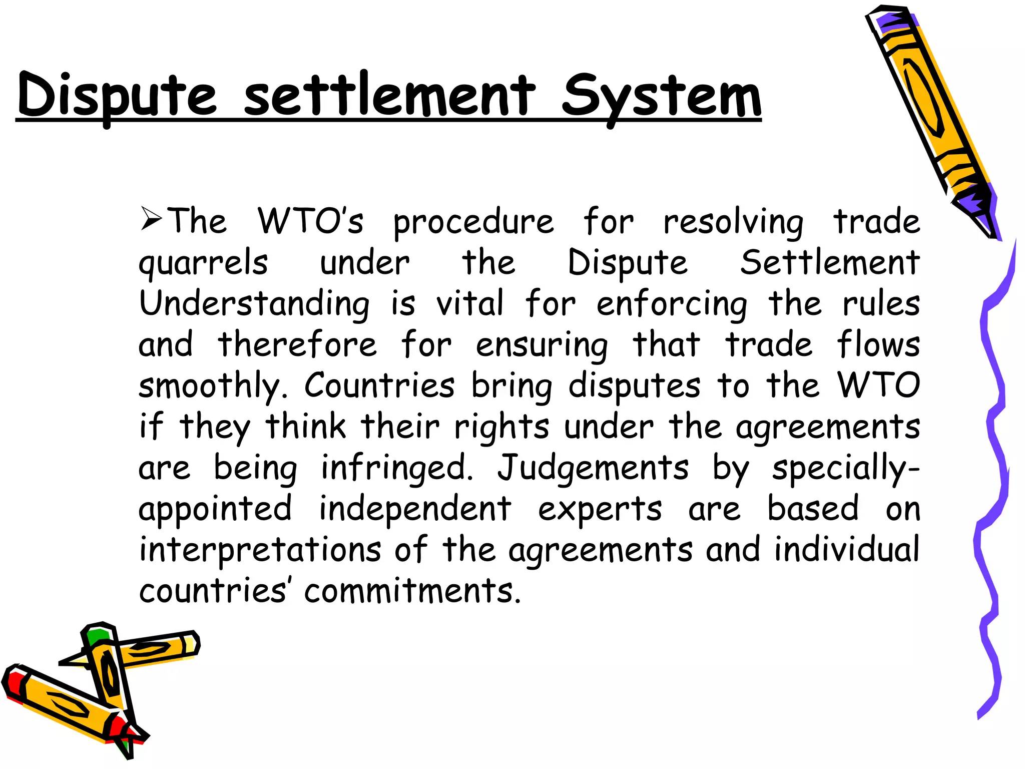 Dispute settlement System

    The WTO’s procedure for resolving trade
    quarrels under the Dispute Settlement
    Understanding is vital for enforcing the rules
    and therefore for ensuring that trade flows
    smoothly. Countries bring disputes to the WTO
    if they think their rights under the agreements
    are being infringed. Judgements by specially-
    appointed independent experts are based on
    interpretations of the agreements and individual
    countries’ commitments.
 