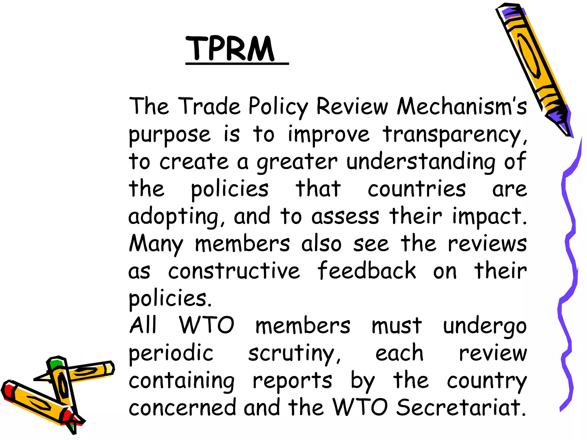 TPRM
The Trade Policy Review Mechanism’s
purpose is to improve transparency,
to create a greater understanding of
the policies that countries are
adopting, and to assess their impact.
Many members also see the reviews
as constructive feedback on their
policies.
All WTO members must undergo
periodic   scrutiny,   each    review
containing reports by the country
concerned and the WTO Secretariat.
 
