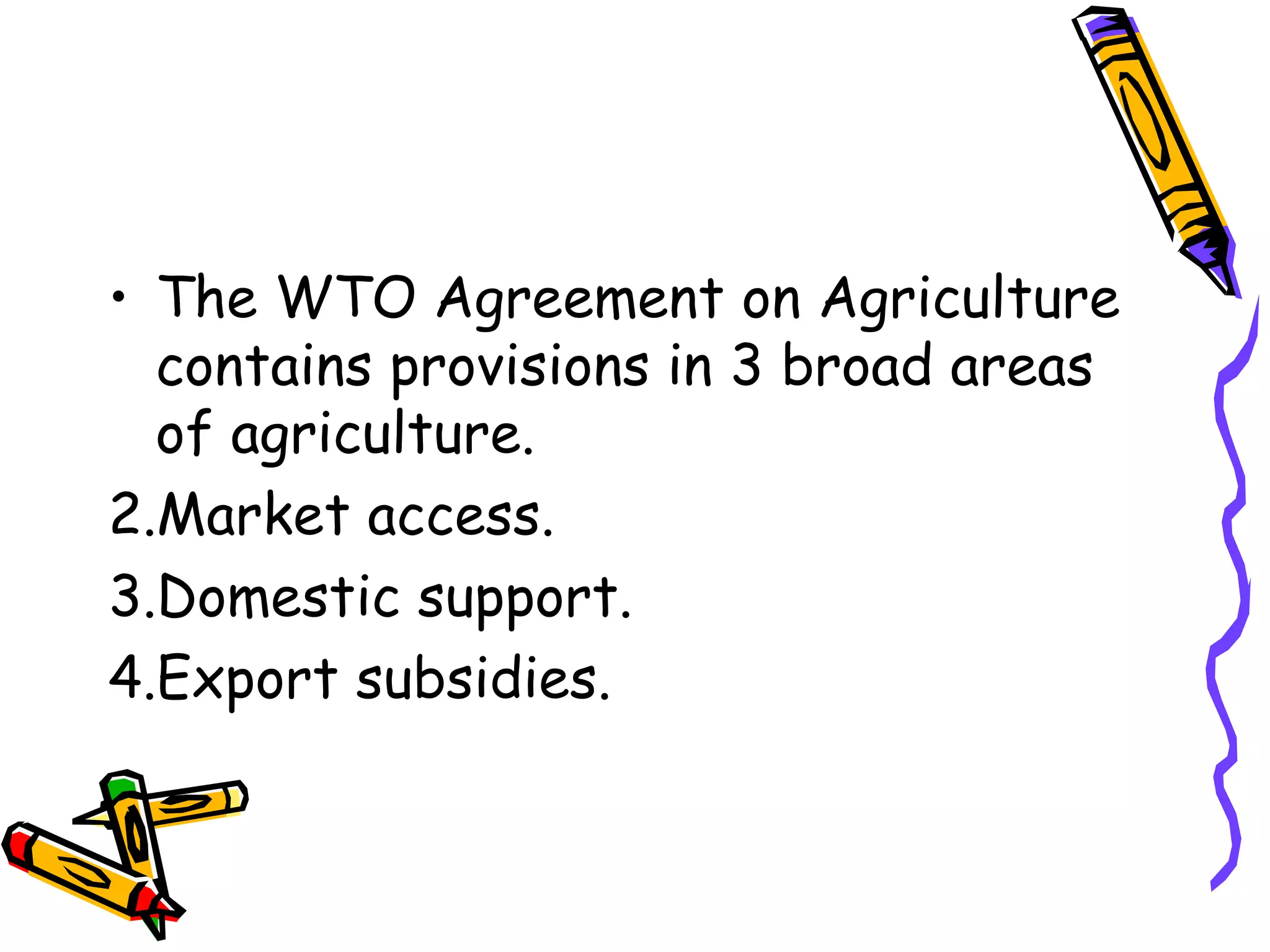 • The WTO Agreement on Agriculture
  contains provisions in 3 broad areas
  of agriculture.
2.Market access.
3.Domestic support.
4.Export subsidies.
 