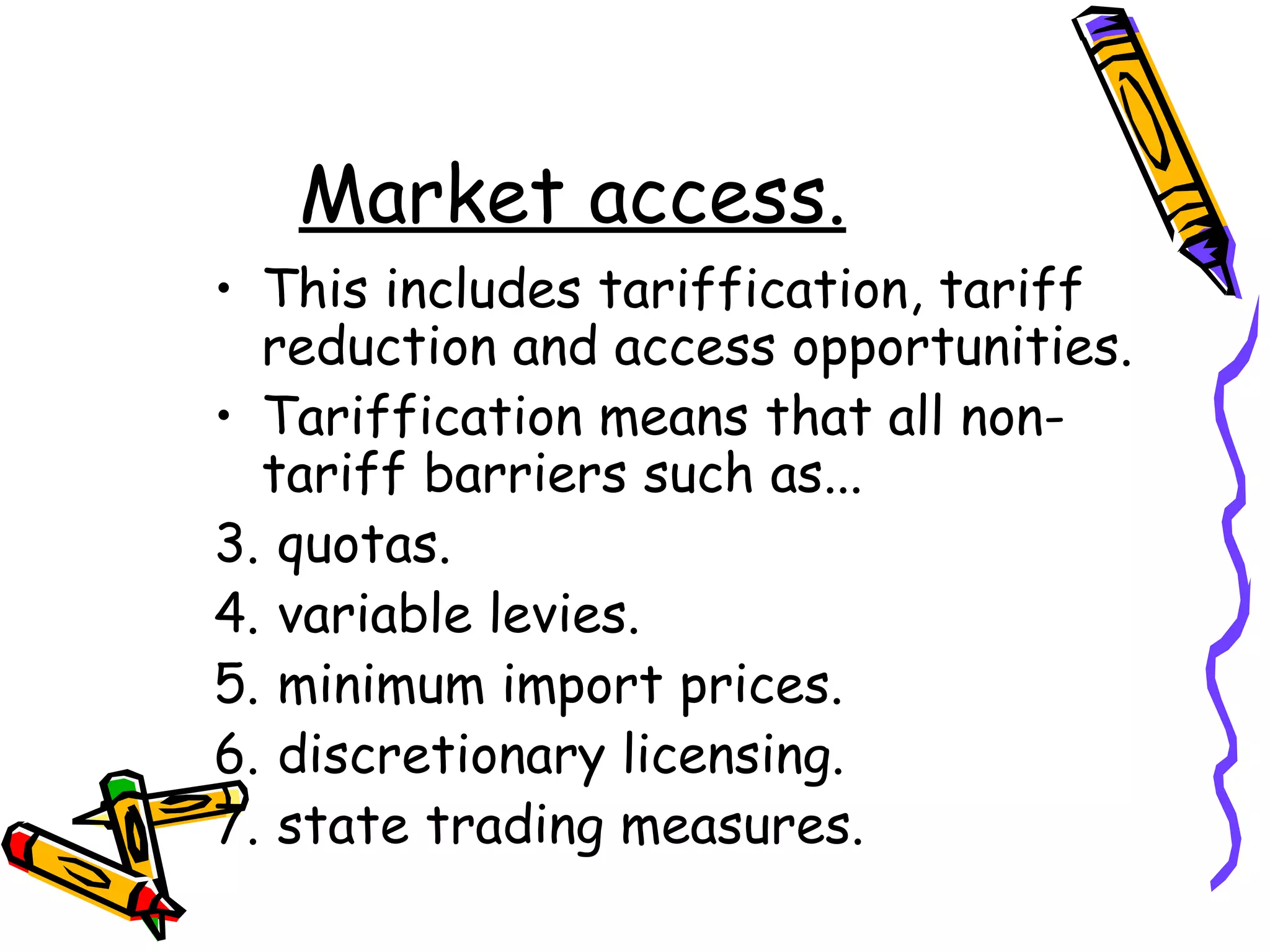 Market access.
• This includes tariffication, tariff
  reduction and access opportunities.
• Tariffication means that all non-
  tariff barriers such as...
3. quotas.
4. variable levies.
5. minimum import prices.
6. discretionary licensing.
7. state trading measures.
 
