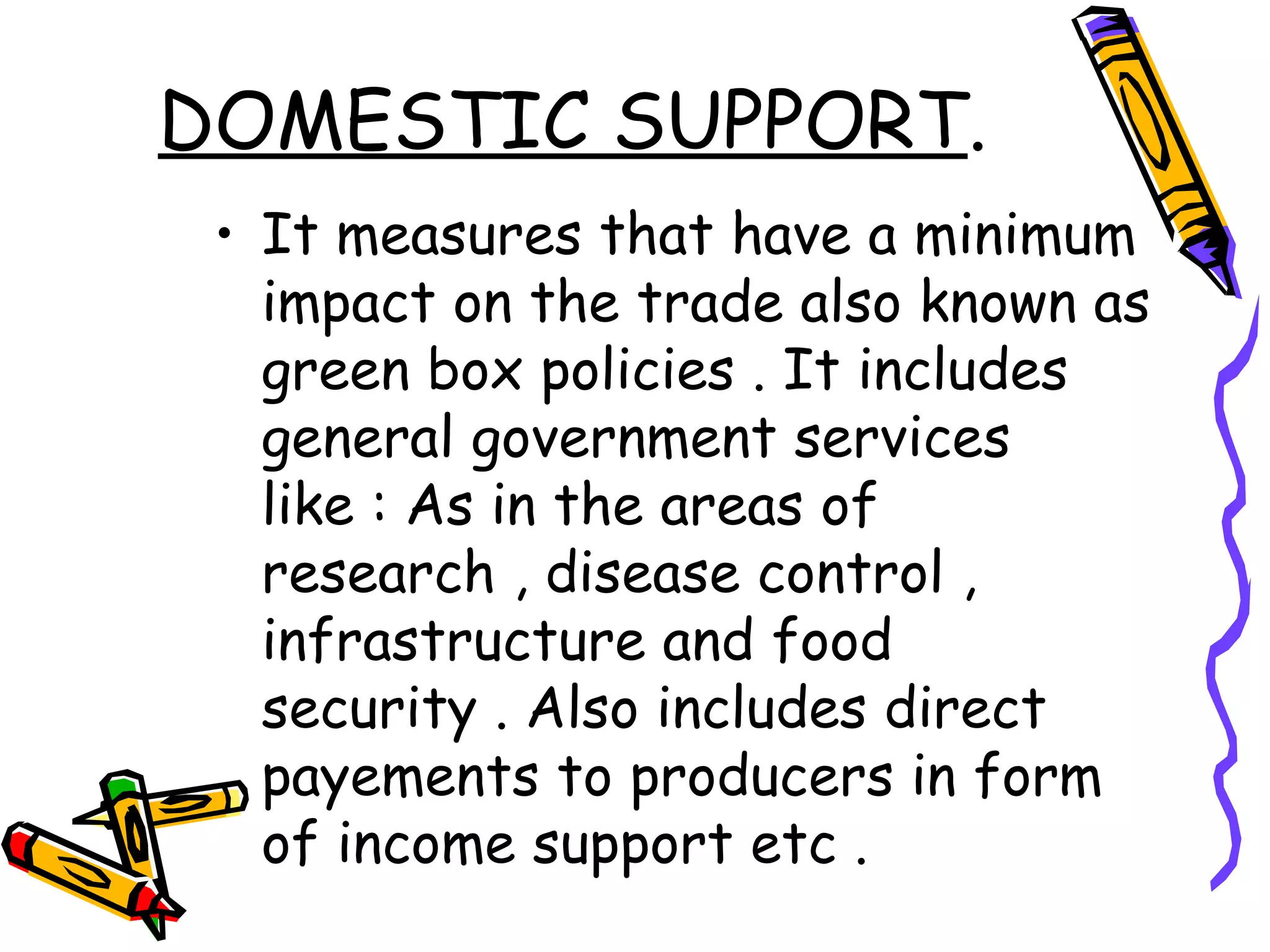 DOMESTIC SUPPORT.
 • It measures that have a minimum
   impact on the trade also known as
   green box policies . It includes
   general government services
   like : As in the areas of
   research , disease control ,
   infrastructure and food
   security . Also includes direct
   payements to producers in form
   of income support etc .
 