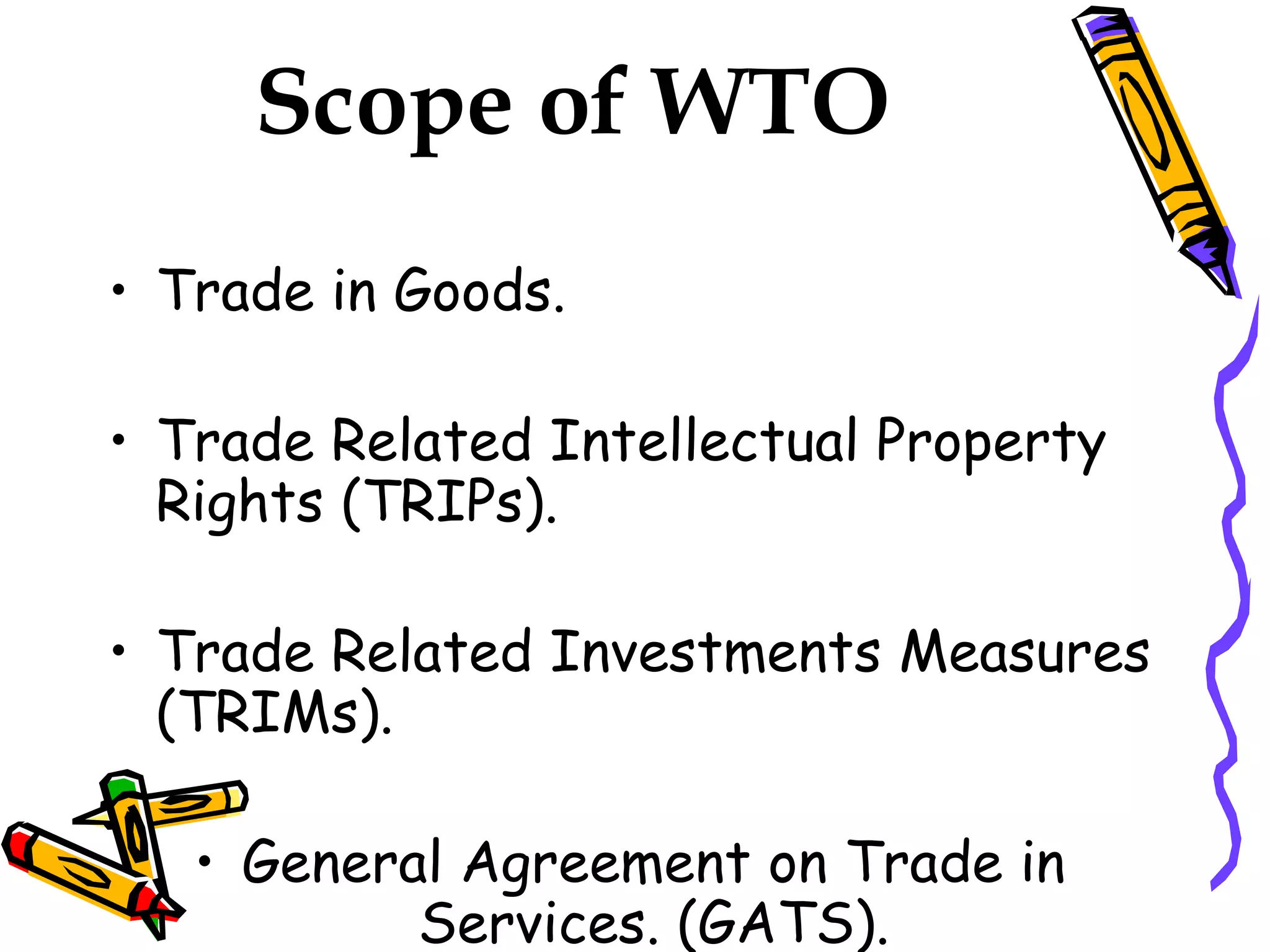 Scope of WTO
• Trade in Goods.

• Trade Related Intellectual Property
  Rights (TRIPs).

• Trade Related Investments Measures
  (TRIMs).

   • General Agreement on Trade in
           Services. (GATS).
 